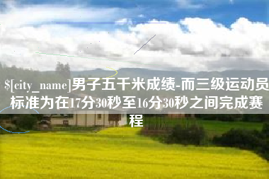 祁阳男子五千米成绩-而三级运动员标准为在17分30秒至16分30秒之间完成赛程