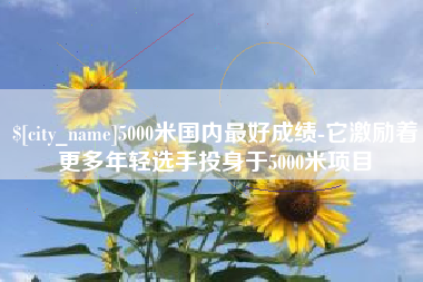 祁阳5000米国内最好成绩-它激励着更多年轻选手投身于5000米项目