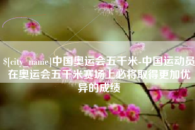 祁阳中国奥运会五千米-中国运动员在奥运会五千米赛场上必将取得更加优异的成绩