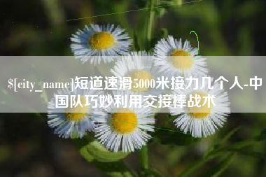 祁阳短道速滑5000米接力几个人-中国队巧妙利用交接棒战术