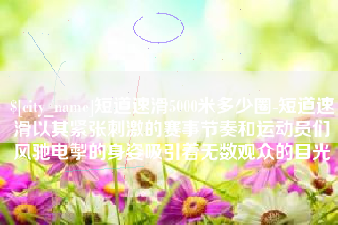 祁阳短道速滑5000米多少圈-短道速滑以其紧张刺激的赛事节奏和运动员们风驰电掣的身姿吸引着无数观众的目光