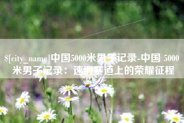 祁阳中国5000米男子记录-中国 5000 米男子记录：速滑赛道上的荣耀征程