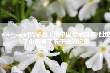 祁阳男子五千米中国记录排名-创造了中国男子五千米的记录