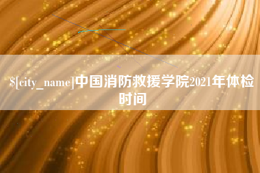 祁阳中国消防救援学院2021年体检时间
