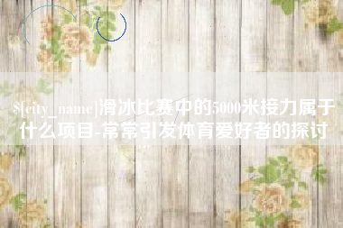 祁阳滑冰比赛中的5000米接力属于什么项目-常常引发体育爱好者的探讨