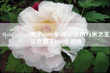 祁阳男子 5000米-原纪录由万米之王贝克勒于2004年创造