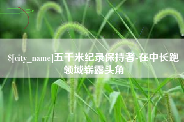 祁阳五千米纪录保持者-在中长跑领域崭露头角