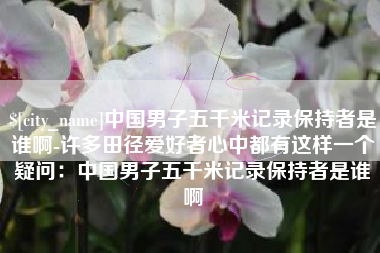 祁阳中国男子五千米记录保持者是谁啊-许多田径爱好者心中都有这样一个疑问：中国男子五千米记录保持者是谁啊