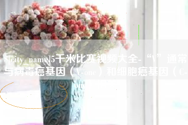 祁阳5千米比赛视频大全-“V”通常与病毒癌基因（V-onc）和细胞癌基因（C-onc）相关
