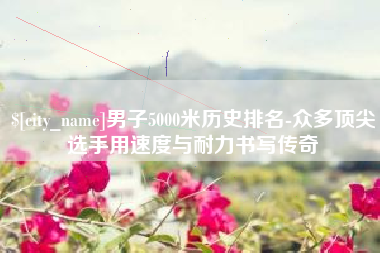 祁阳男子5000米历史排名-众多顶尖选手用速度与耐力书写传奇