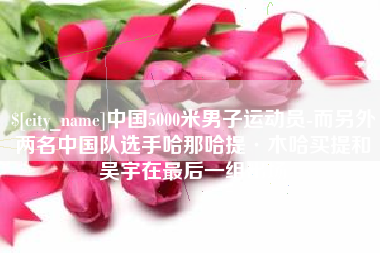 祁阳中国5000米男子运动员-而另外两名中国队选手哈那哈提·木哈买提和吴宇在最后一组出场